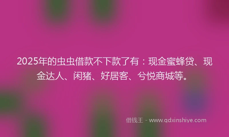 2025年的虫虫借款不下款了有：现金蜜蜂贷、现金达人、闲猪、好居客、兮悦商城等。