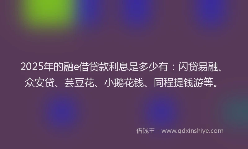 2025年的融e借贷款利息是多少有：闪贷易融、众安贷、芸豆花、小鹅花钱、同程提钱游等。