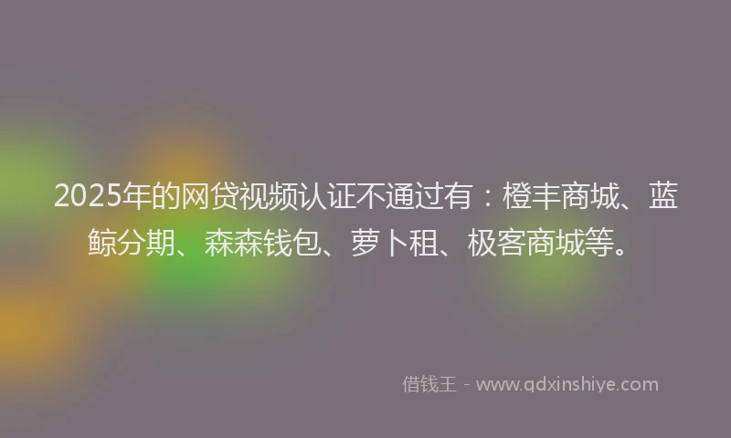 2025年的网贷视频认证不通过有：橙丰商城、蓝鲸分期、森森钱包、萝卜租、极客商城等。