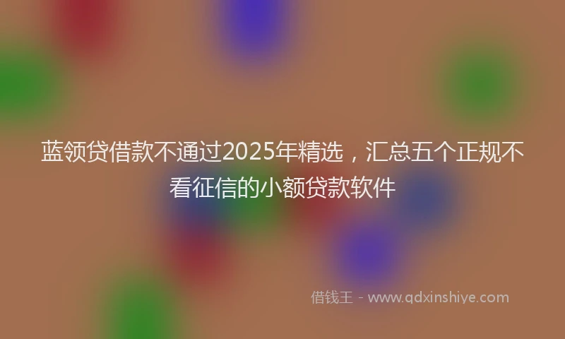 蓝领贷借款不通过2025年精选，汇总五个正规不看征信的小额贷款软件
