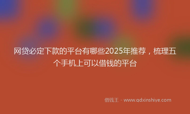 网贷必定下款的平台有哪些2025年推荐，梳理五个手机上可以借钱的平台