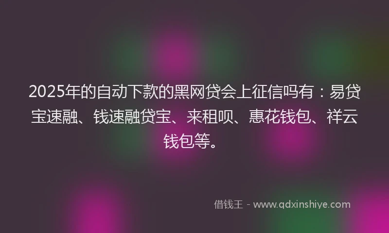 2025年的自动下款的黑网贷会上征信吗有：易贷宝速融、钱速融贷宝、来租呗、惠花钱包、祥云钱包等。