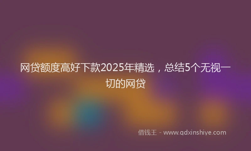 网贷额度高好下款2025年精选，总结5个无视一切的网贷