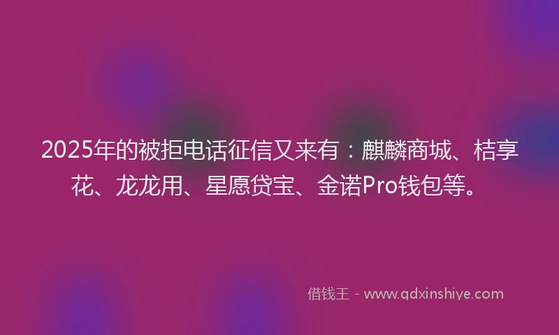 2025年的被拒电话征信又来有：麒麟商城、桔享花、龙龙用、星愿贷宝、金诺Pro钱包等。
