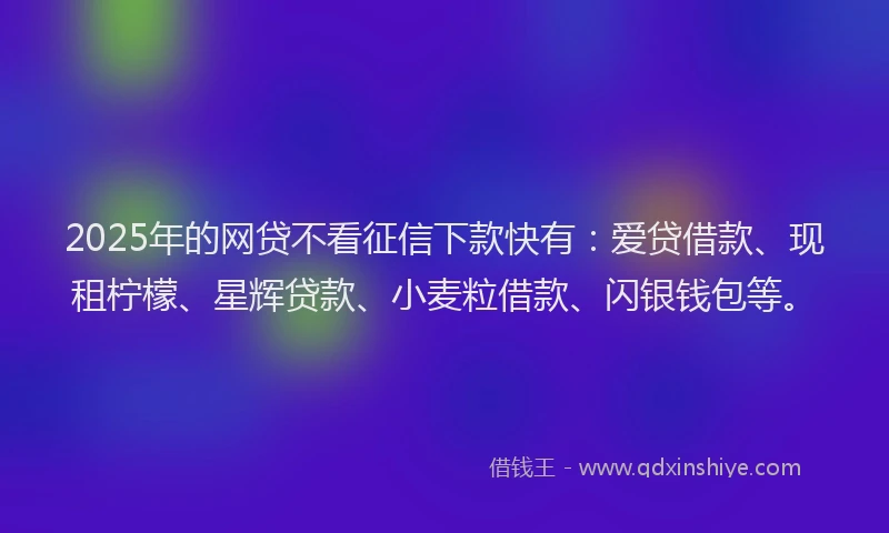 2025年的网贷不看征信下款快有：爱贷借款、现租柠檬、星辉贷款、小麦粒借款、闪银钱包等。