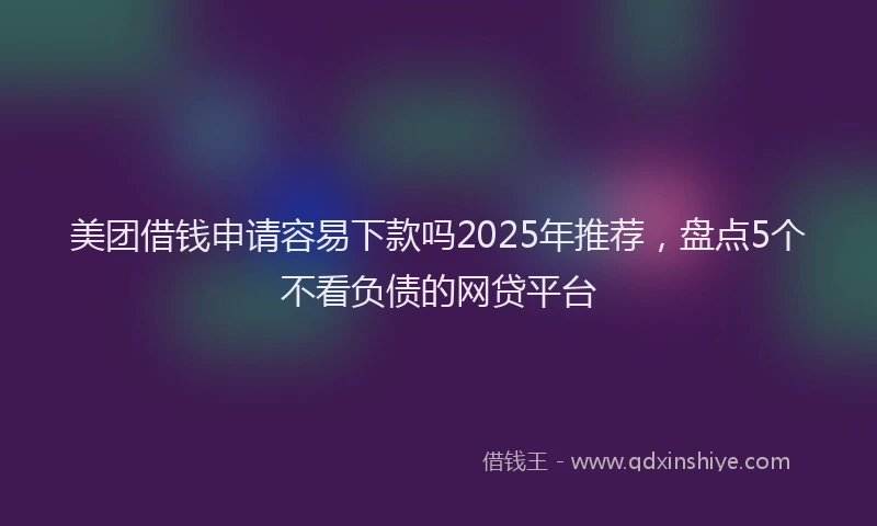 美团借钱申请容易下款吗2025年推荐，盘点5个不看负债的网贷平台