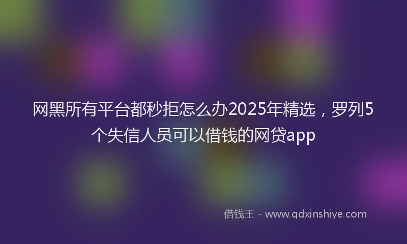 网黑所有平台都秒拒怎么办2025年精选，罗列5个失信人员可以借钱的网贷app