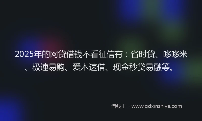 2025年的网贷借钱不看征信有：省时贷、哆哆米、极速易购、爱木速借、现金秒贷易融等。