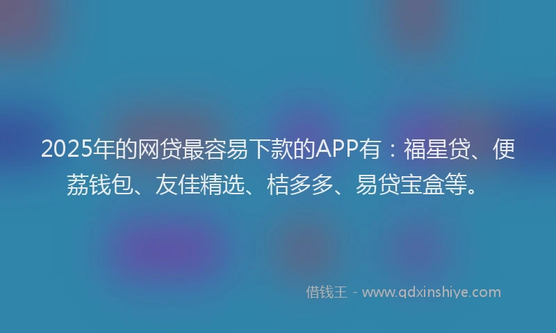2025年的网贷最容易下款的APP有：福星贷、便荔钱包、友佳精选、桔多多、易贷宝盒等。
