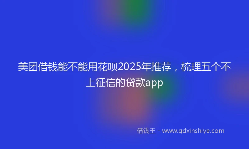 美团借钱能不能用花呗2025年推荐，梳理五个不上征信的贷款app