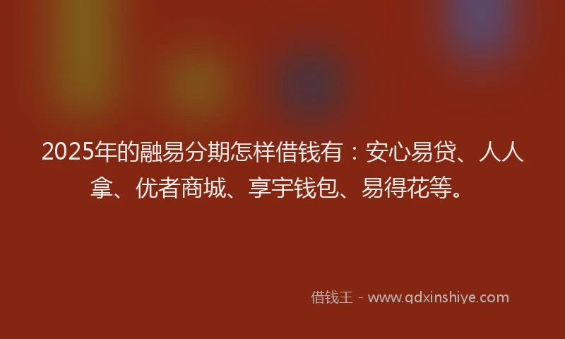2025年的融易分期怎样借钱有：安心易贷、人人拿、优者商城、享宇钱包、易得花等。