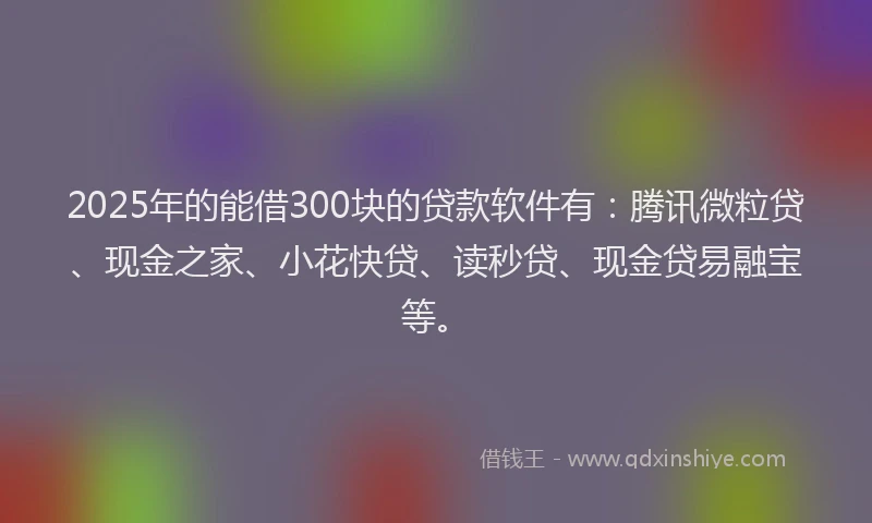 2025年的能借300块的贷款软件有：腾讯微粒贷、现金之家、小花快贷、读秒贷、现金贷易融宝等。