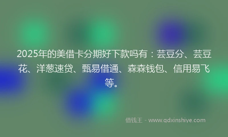 2025年的美借卡分期好下款吗有：芸豆分、芸豆花、洋葱速贷、甄易借通、森森钱包、信用易飞等。