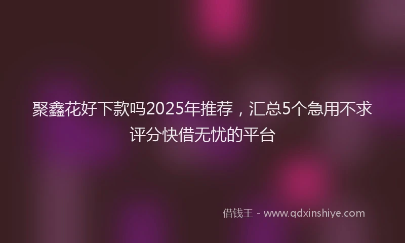 聚鑫花好下款吗2025年推荐，汇总5个急用不求评分快借无忧的平台
