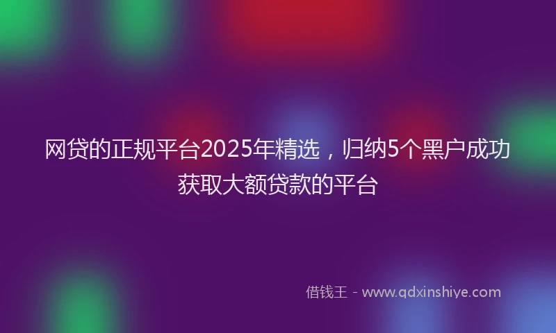 网贷的正规平台2025年精选，归纳5个黑户成功获取大额贷款的平台