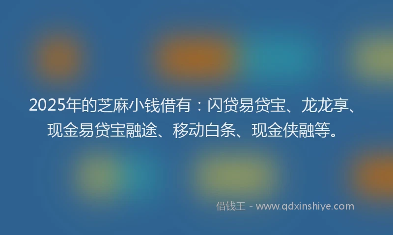 2025年的芝麻小钱借有：闪贷易贷宝、龙龙享、现金易贷宝融途、移动白条、现金侠融等。