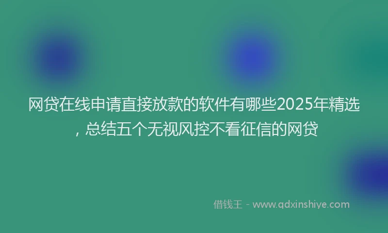 网贷在线申请直接放款的软件有哪些2025年精选，总结五个无视风控不看征信的网贷