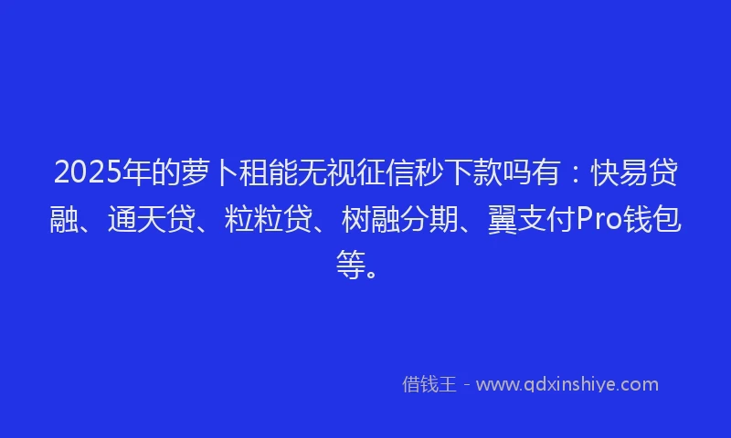 2025年的萝卜租能无视征信秒下款吗有：快易贷融、通天贷、粒粒贷、树融分期、翼支付Pro钱包等。