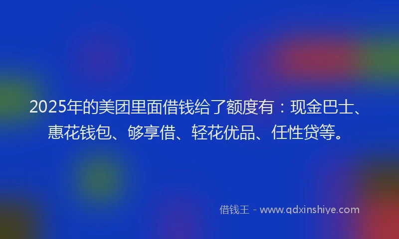 2025年的美团里面借钱给了额度有：现金巴士、惠花钱包、够享借、轻花优品、任性贷等。