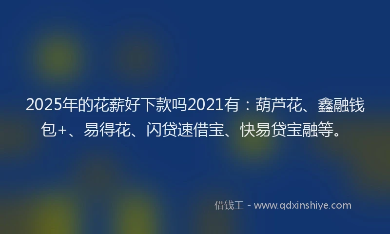 2025年的花薪好下款吗2021有：葫芦花、鑫融钱包+、易得花、闪贷速借宝、快易贷宝融等。