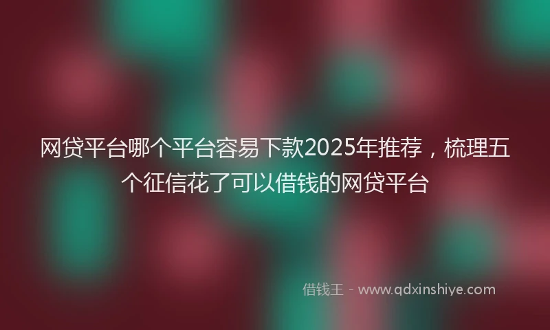 网贷平台哪个平台容易下款2025年推荐，梳理五个征信花了可以借钱的网贷平台