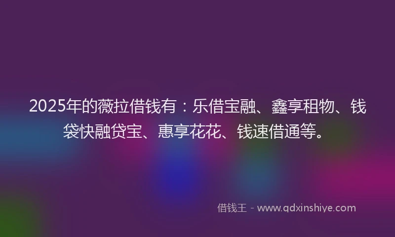 2025年的薇拉借钱有：乐借宝融、鑫享租物、钱袋快融贷宝、惠享花花、钱速借通等。