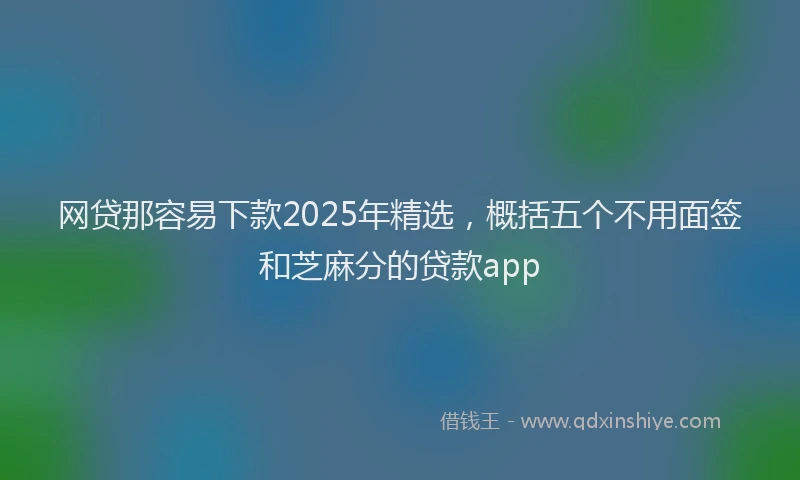 网贷那容易下款2025年精选，概括五个不用面签和芝麻分的贷款app