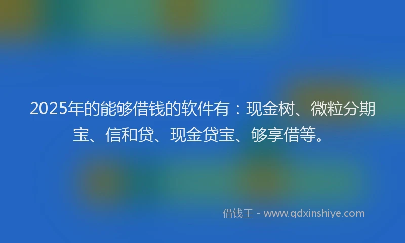 2025年的能够借钱的软件有：现金树、微粒分期宝、信和贷、现金贷宝、够享借等。