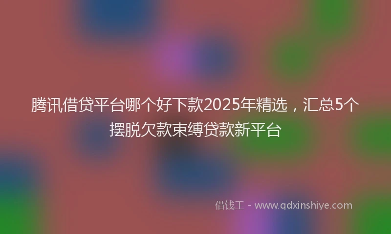 腾讯借贷平台哪个好下款2025年精选，汇总5个摆脱欠款束缚贷款新平台