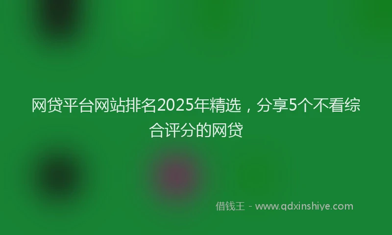 网贷平台网站排名2025年精选，分享5个不看综合评分的网贷