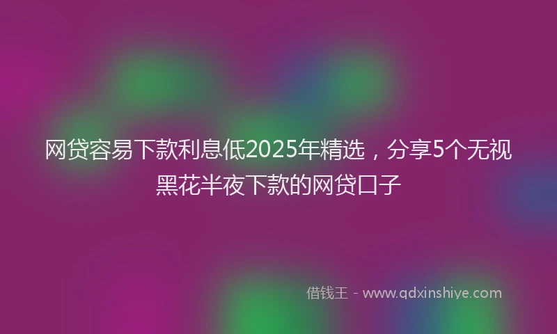网贷容易下款利息低2025年精选，分享5个无视黑花半夜下款的网贷口子