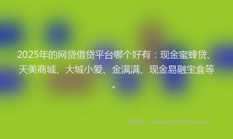 2025年的网贷借贷平台哪个好有：现金蜜蜂贷、天美商城、大城小爱、金满满、现金易融宝盒等。