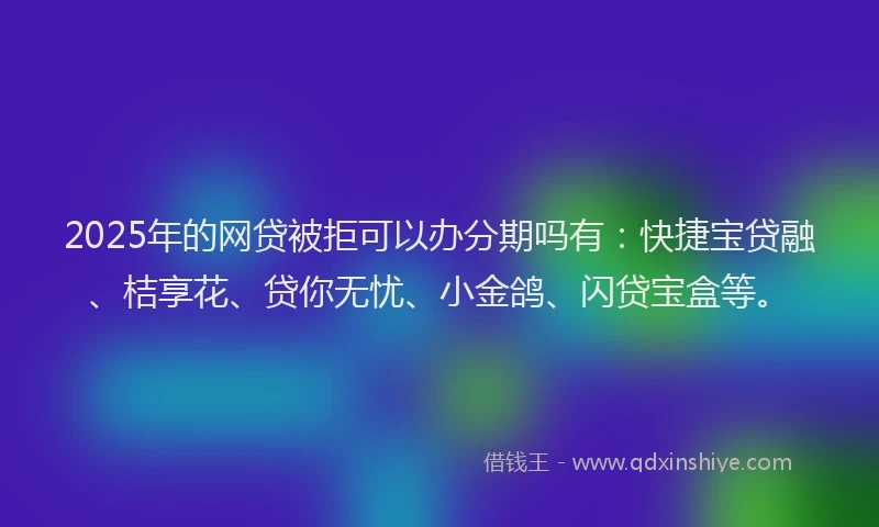 2025年的网贷被拒可以办分期吗有：快捷宝贷融、桔享花、贷你无忧、小金鸽、闪贷宝盒等。