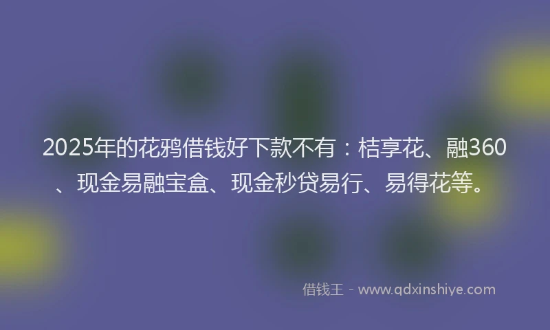2025年的花鸦借钱好下款不有：桔享花、融360、现金易融宝盒、现金秒贷易行、易得花等。
