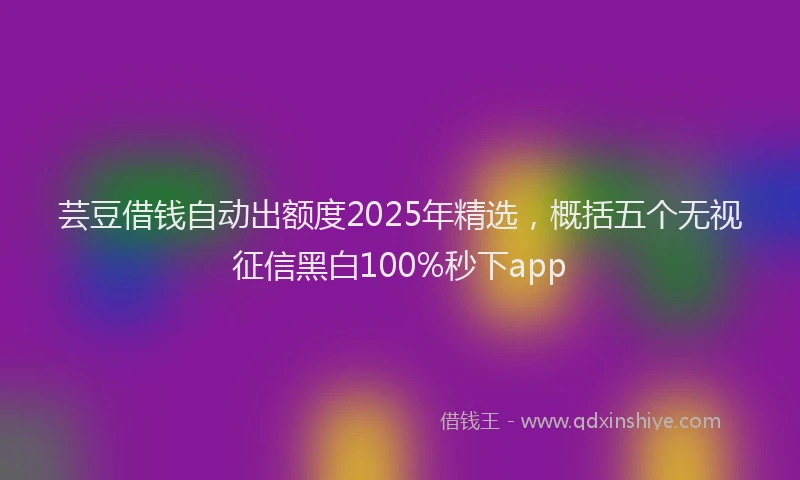芸豆借钱自动出额度2025年精选，概括五个无视征信黑白100%秒下app