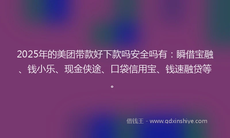 2025年的美团带款好下款吗安全吗有：瞬借宝融、钱小乐、现金侠途、口袋信用宝、钱速融贷等。