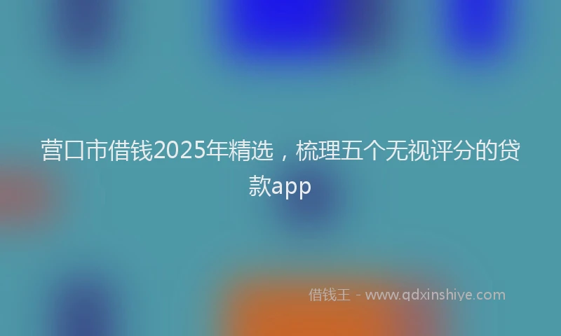 营口市借钱2025年精选，梳理五个无视评分的贷款app