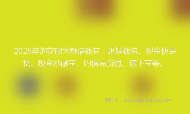 2025年的花呗大额借钱有：迅捷钱包、现金快易贷、现金秒融宝、闪借易贷通、速下宝等。