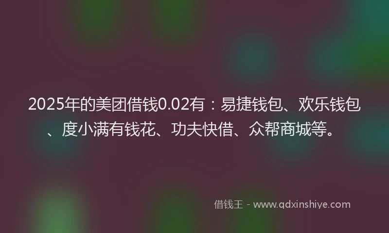 2025年的美团借钱0.02有：易捷钱包、欢乐钱包、度小满有钱花、功夫快借、众帮商城等。