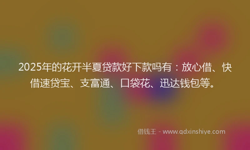 2025年的花开半夏贷款好下款吗有：放心借、快借速贷宝、支富通、口袋花、迅达钱包等。