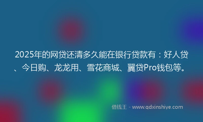 2025年的网贷还清多久能在银行贷款有：好人贷、今日购、龙龙用、雪花商城、翼贷Pro钱包等。