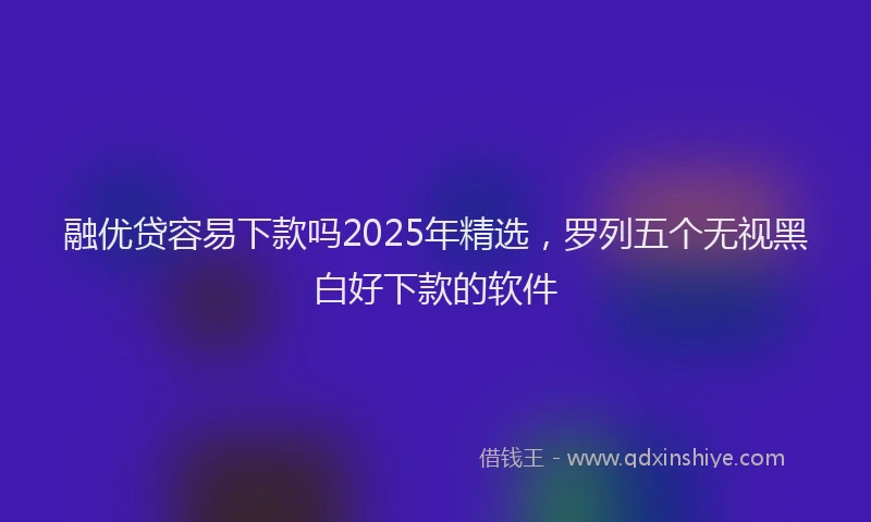 融优贷容易下款吗2025年精选，罗列五个无视黑白好下款的软件