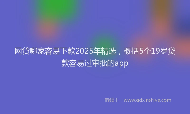 网贷哪家容易下款2025年精选，概括5个19岁贷款容易过审批的app
