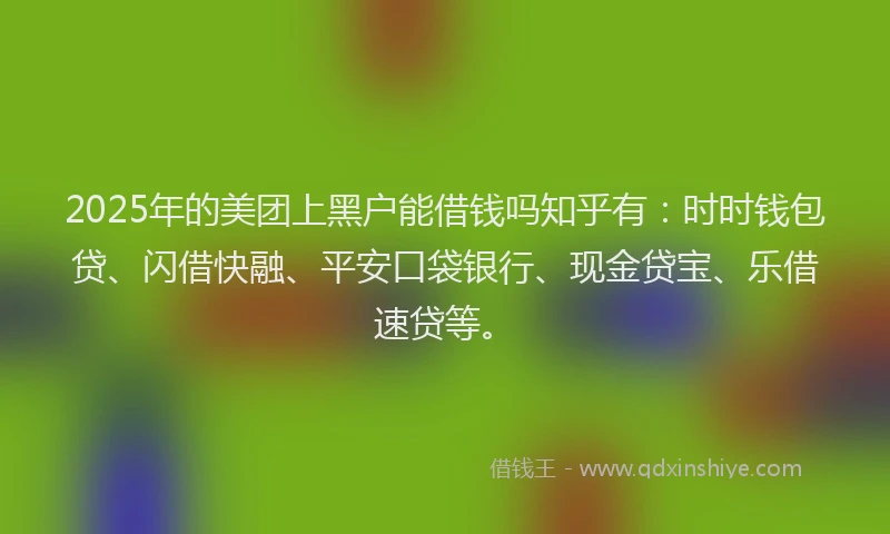 2025年的美团上黑户能借钱吗知乎有：时时钱包贷、闪借快融、平安口袋银行、现金贷宝、乐借速贷等。