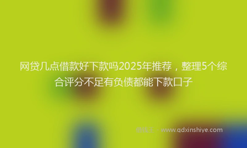 网贷几点借款好下款吗2025年推荐，整理5个综合评分不足有负债都能下款口子