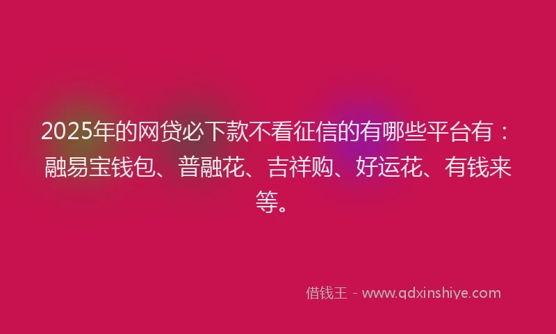 2025年的网贷必下款不看征信的有哪些平台有：融易宝钱包、普融花、吉祥购、好运花、有钱来等。