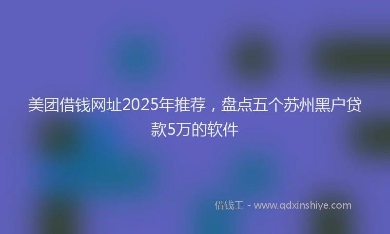 美团借钱网址2025年推荐，盘点五个苏州黑户贷款5万的软件