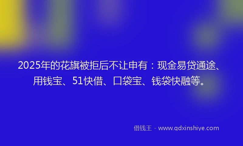 2025年的花旗被拒后不让申有：现金易贷通途、用钱宝、51快借、口袋宝、钱袋快融等。