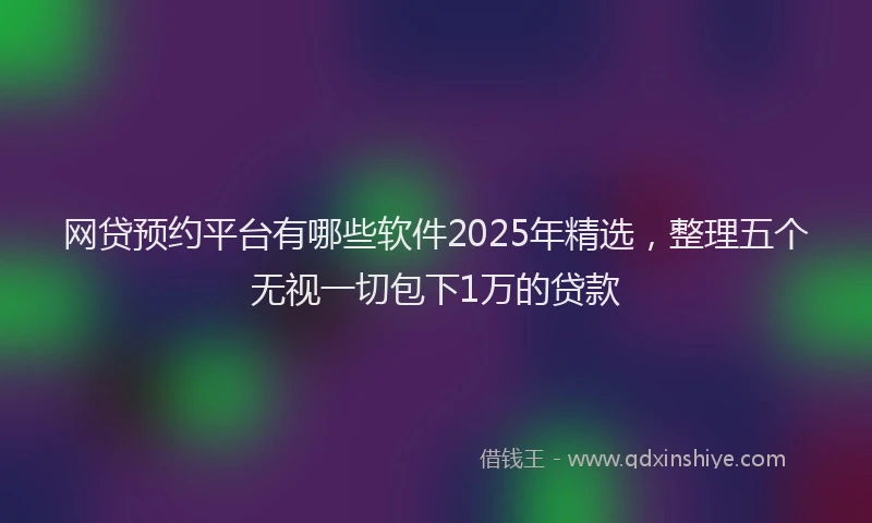 网贷预约平台有哪些软件2025年精选，整理五个无视一切包下1万的贷款