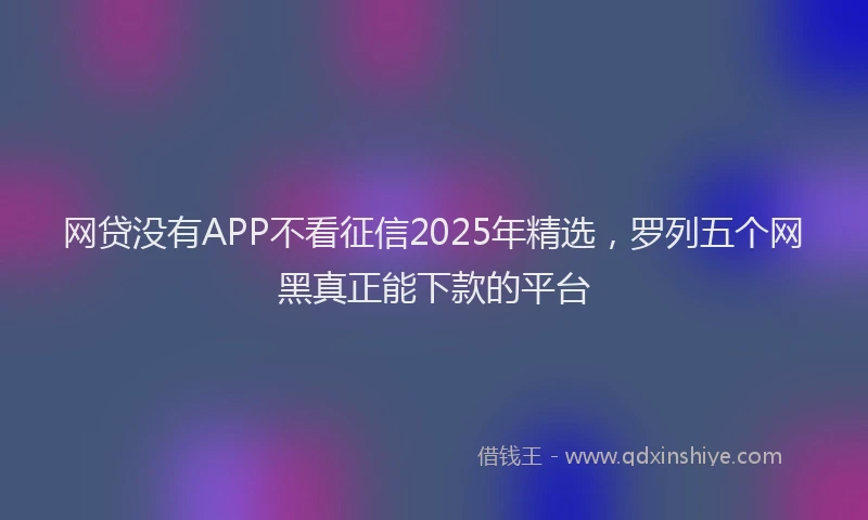 网贷没有APP不看征信2025年精选，罗列五个网黑真正能下款的平台